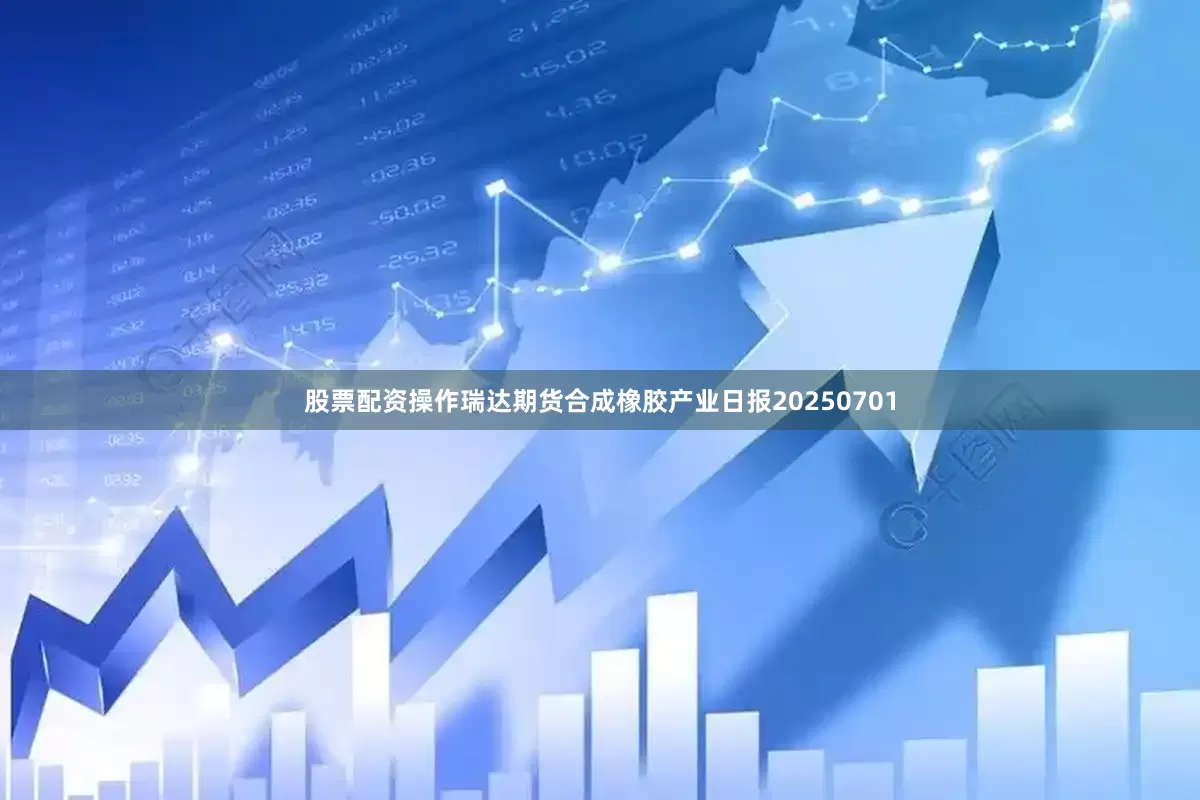 股票配资操作瑞达期货合成橡胶产业日报20250701