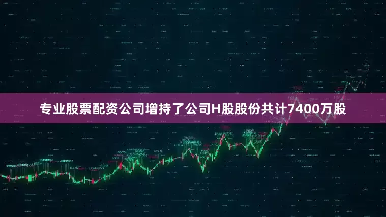 专业股票配资公司增持了公司H股股份共计7400万股