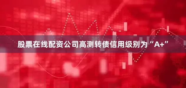 股票在线配资公司高测转债信用级别为“A+”