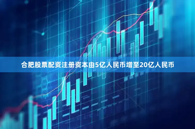 合肥股票配资注册资本由5亿人民币增至20亿人民币