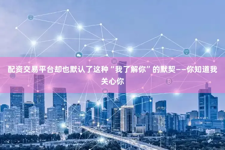 配资交易平台却也默认了这种“我了解你”的默契——你知道我关心你