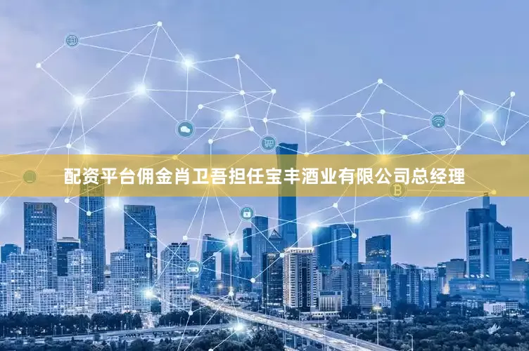 配资平台佣金肖卫吾担任宝丰酒业有限公司总经理