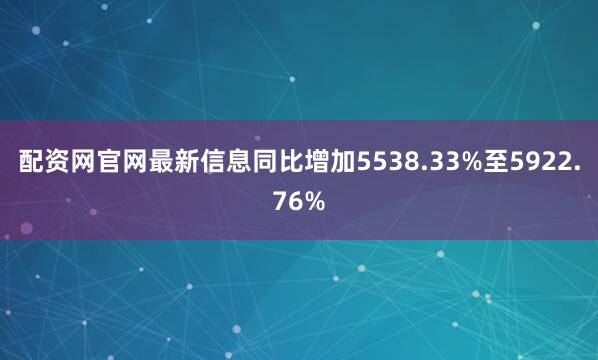 配资网官网最新信息同比增加5538.33%至5922.76%