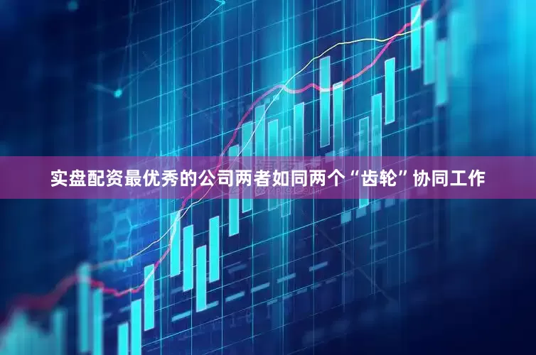 实盘配资最优秀的公司两者如同两个“齿轮”协同工作