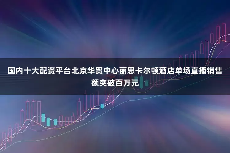国内十大配资平台北京华贸中心丽思卡尔顿酒店单场直播销售额突破百万元