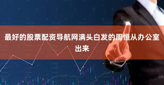 最好的股票配资导航网满头白发的周恒从办公室出来