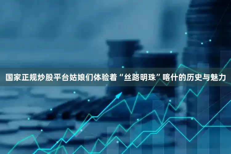 国家正规炒股平台姑娘们体验着“丝路明珠”喀什的历史与魅力