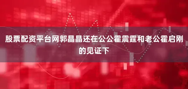 股票配资平台网郭晶晶还在公公霍震霆和老公霍启刚的见证下