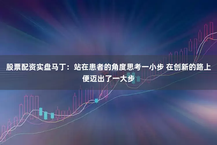 股票配资实盘马丁：站在患者的角度思考一小步 在创新的路上便迈出了一大步