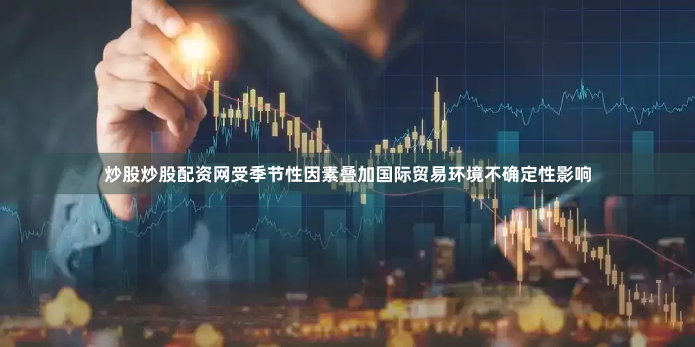 炒股炒股配资网受季节性因素叠加国际贸易环境不确定性影响