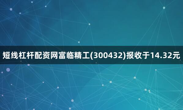 短线杠杆配资网富临精工(300432)报收于14.32元
