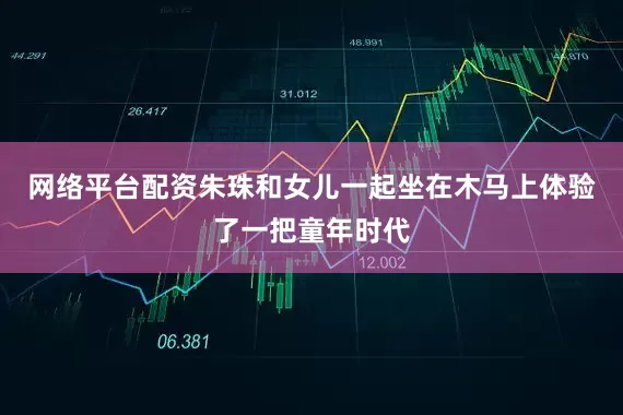网络平台配资朱珠和女儿一起坐在木马上体验了一把童年时代