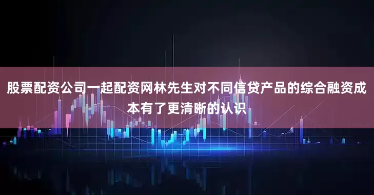 股票配资公司一起配资网林先生对不同信贷产品的综合融资成本有了更清晰的认识