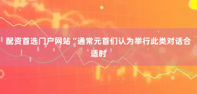 配资首选门户网站“通常元首们认为举行此类对话合适时