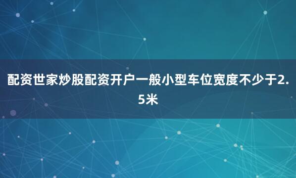 配资世家炒股配资开户一般小型车位宽度不少于2.5米